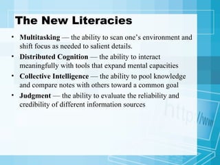 The New Literacies Multitasking  — the ability to scan one’s environment and shift focus as needed to salient details. Distributed Cognition  — the ability to interact meaningfully with tools that expand mental capacities Collective Intelligence  — the ability to pool knowledge and compare notes with others toward a common goal Judgment  — the ability to evaluate the reliability and credibility of different information sources 