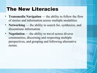The New Literacies Transmedia Navigation  — the ability to follow the flow of stories and information across multiple modalities Networking  — the ability to search for, synthesize, and disseminate information Negotiation  — the ability to travel across diverse communities, discerning and respecting multiple perspectives, and grasping and following alternative norms. 