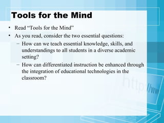 Tools for the Mind Read “Tools for the Mind” As you read, consider the two essential questions: How can we teach essential knowledge, skills, and understandings to all students in a diverse academic setting? How can differentiated instruction be enhanced through the integration of educational technologies in the classroom?  