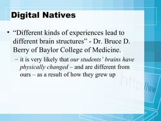 Digital Natives “ Different kinds of experiences lead to different brain structures” - Dr. Bruce D. Berry of Baylor College of Medicine.  it is very likely that  our students’ brains have physically changed  – and are different from ours – as a result of how they grew up 