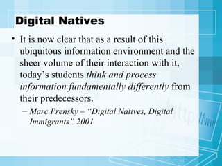 Digital Natives It is now clear that as a result of this ubiquitous information environment and the sheer volume of their interaction with it, today’s students  think and process information fundamentally differently  from their predecessors. Marc Prensky – “Digital Natives, Digital Immigrants” 2001 
