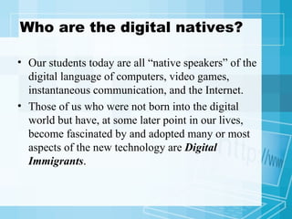 Who are the digital natives? Our students today are all “native speakers” of the digital language of computers, video games, instantaneous communication, and the Internet. Those of us who were not born into the digital world but have, at some later point in our lives, become fascinated by and adopted many or most aspects of the new technology are  Digital Immigrants . 