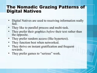 The Nomadic Grazing Patterns of Digital Natives Digital Natives are used to receiving information really fast.  They like to parallel process and multi-task.  They prefer their graphics  before  their text rather than the opposite.  They prefer random access (like hypertext).  They function best when networked.  They thrive on instant gratification and frequent rewards.  They prefer games to “serious” work.  