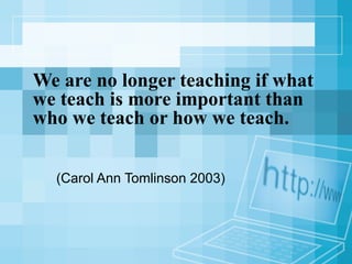 We are no longer teaching if what we teach is more important than who we teach or how we teach. (Carol Ann Tomlinson 2003) 