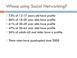 Whose using Social Networking? 73% of 12-17 years old have profile 86% of 18-29 year olds have profile 61% of 30-49 year olds have profile 47% of 50-64 year olds have profile 26% of adults 65 and older have a profile. These rates have quadrupled since 2005 