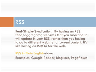 Real-Simple-Syndication.  By having an RSS feed/aggregator, websites that you subscribe to will update in your RSS, rather than you having to go to different website for current content. It’s like having an INBOX for the web. RSS in Plain English -video Examples: Google Reader, Bloglines, Pageflakes RSS 