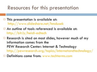 Resources for this presentation This presentation is available at:   http://www.slideshare.net/hmdusek An outline of tools referenced is available at: http://bit.ly/heidi-edtech Research is sited on most slides, however much of my information comes from the  PEW Research Center: Internet & Technology  http://pewresearch.org/topics/internetandtechnology/ Definitions came from:  www.techterms.com 