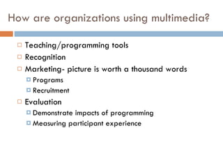 How are organizations using multimedia? Teaching/programming tools Recognition Marketing - picture is worth a thousand words Programs Recruitment Evaluation Demonstrate impacts of programming Measuring participant experience 