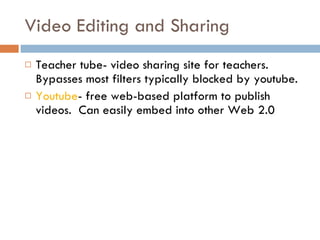 Video Editing and Sharing Teacher tube- video sharing site for teachers.  Bypasses most filters typically blocked by youtube. Youtube - free web-based platform to publish videos.  Can easily embed into other Web 2.0 