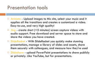 Presentation tools Animoto  - Upload images to this site, select your music and it applies all the transitions and creates a customized a video. Easy-to-use, and very high quality!  Jing  - create short (<5 minutes) screen capture videos with audio support. Free download and server space to store and share the videos you have created.  SlideRocket  - With SlideRocket you quickly make stunning presentations, manage a library of slides and assets, share them securely with colleagues, and measure how they're used  Slideshare  - upload PowerPoint presentations to share publicly or privately. LIke YouTube, but for presentations.  