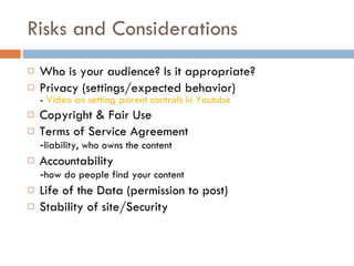 Risks and Considerations Who is your audience? Is it appropriate? Privacy (settings/expected behavior) -  Video on setting parent controls in Youtube Copyright & Fair Use Terms of Service Agreement - liability, who owns the content Accountability - how do people find your content Life of the Data (permission to post) Stability of site/Security 