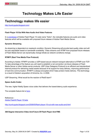 Saturday, May 24, 2008 09:24 GMT




                       Technology Makes Life Easier

Technology makes life easier
http://sunil-gupta.blogspot.com/



Flash Player 10 Out With New Audio And Video Features

In a prerelease of Adobe Flash Player 10 code name quot;Astroquot;, the noticable features are audio and video
features which will be available with proposed future release of Adobe Flash Media Server.

Dynamic Streaming

As streaming is dependent on newtwork condition, Dynamic Streaming will provide best quality video and will
be auto adjustable based on bandwidth availability. Video streams over RTMP from proposed future releases
of Flash Media Server can dynamically change bitrate as network conditions change.

RTMFP (Real Time Media Flow Protocol)

According to Adobe- RTMFP provides a UDP-based secure network transport alternative to RTMP-over-TCP.
To take advantage of the feature you will need to establish a net connection via future releases of Flash
Media Server or other Adobe server products. UDP (User Datagram Protocol) is an efficient and standardized
Internet protocol for delivering media assets because of its support for lossy delivery, improving performance
of real time communication. RTMFP is always encrypted which helps protect media delivery. This technology
is a result of Adobe's acquisition of Amicima, Inc. in 2006.

UDP Streaming. What would be the reaction of Red5 team?

Speex Audio Codec

The new, higher fidelity Speex voice codec that delivers the lowest-latency audio experience.

The complete feature list is here.


Reference:-
Adobe Flash® Player 10 beta

http://sunil-gupta.blogspot.com/2008/05/flash-player-10-out-with-new-audio-and.html



360 Degree Interactive Video And Future Of Flash Player And FMS




Saturday, May 24, 2008 09:24 GMT / Created by RSS2PDF.com                                       Page 1 of 30