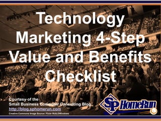 SPHomeRun.com


     Technology
   Marketing 4-Step
  Value and Benefits
      Checklist
  Courtesy of the
  Small Business Computer Consulting Blog
  http://blog.sphomerun.com
  Creative Commons Image Source: Flickr BUILDWindows
 