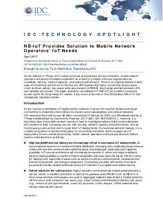 US42432417
I D C T E C H N O L O G Y S P O T L I G H T
NB-IoT Provides Solution to Mobile Network
Operators' IoT Needs
April 2017
Adapted from Worldwide Internet of Things Installed Base by Connectivity Forecast, 2017–2021,
IDC #US42331917 By Carrie MacGillvary and Adam Wright
Brought to you by Tech Mahindra, Powered by IDC
As the Internet of Things (IoT) market continues to experience strong momentum, mobile network
operators are facing increased competition as a result of complex end-user requirements for
scalability, security, network capacity, and network performance. There is an ongoing debate of what
type of connectivity will win out in the long run. IDC expects that many connectivity access types
(such as fixed, cellular, low-power wide area network [LPWAN], short-range wireless/wireless LAN,
and satellite) will coexist. This paper examines narrowband IoT (NB-IoT) as a viable connectivity
access option for the growing IoT market. It also looks at the role of Tech Mahindra's NB-IoT in this
strategically important market.
Introduction
As the number of worldwide IoT deployments continues to grow, the need for reliable and robust
connectivity to endpoints is becoming a focal point across geographies and vertical industries.
IDC estimates there will be over 82 billion connected IoT devices by 2025 (see Worldwide Internet of
Things Installed Base by Connectivity Forecast, 2017–2021, IDC #US42331917). However, it is
becoming clear that mobile network operators need to investigate options that provide enterprises
with answers to their increasing concern with security, network capacity and performance, and up-
front/ongoing costs as they look to scale their IoT deployments. For business decision makers, it is a
complex proposition to decide what type(s) of connectivity should be used to support an IoT
deployment. Some considerations these mobile network operators and business decision makers
need to understand are as follows:
 High bandwidth and low latency are increasingly critical to successful IoT deployments. As
more endpoints become connected and highly distributed, managing and coordinating large volumes
of data and real-time communication will bring about new challenges, particularly with regard to
scalability. IoT sensors and devices will increasingly be dynamic in nature and require intelligent
decision-making abilities in real time. Higher bandwidths and lower latencies will be critical to many
IoT deployments, especially in areas such as vehicle-to-vehicle communications, medical devices,
financial transactions, and energy management. Connectivity providers will need to innovate to
successfully handle variable workloads across IoT networks in a scalable and reliable manner.
 Hybrid solutions are valid options. Hybrid networks are increasingly implemented whereby a
cellular, wired, or satellite connection is used at the gateway and LPWAN (such as NB-IoT) or
short-range wireless technologies are used to aggregate endpoint data streams. Hybrid solutions
will find use in both consumer use cases (e.g., smart homes) and enterprise/industrial use cases
(e.g., remote oil and gas refineries, smart city solutions). In this respect, LPWA networks and
cellular networks will coexist.
 