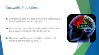 Kurzweil’s Predictions
 Self-driving cars will take over and humans won’t
be allowed to drive on highways
 Humans will become hybrids in the 2030’s with
brains connecting directly to the cloud
 Nanobots will become smarter than current
medical technology by 2020’s
 