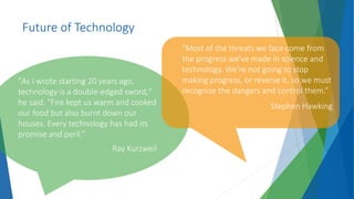 Future of Technology
"As I wrote starting 20 years ago,
technology is a double-edged sword,"
he said. "Fire kept us warm and cooked
our food but also burnt down our
houses. Every technology has had its
promise and peril.”
Ray Kurzweil
"Most of the threats we face come from
the progress we've made in science and
technology. We're not going to stop
making progress, or reverse it, so we must
recognize the dangers and control them.”
Stephen Hawking
 