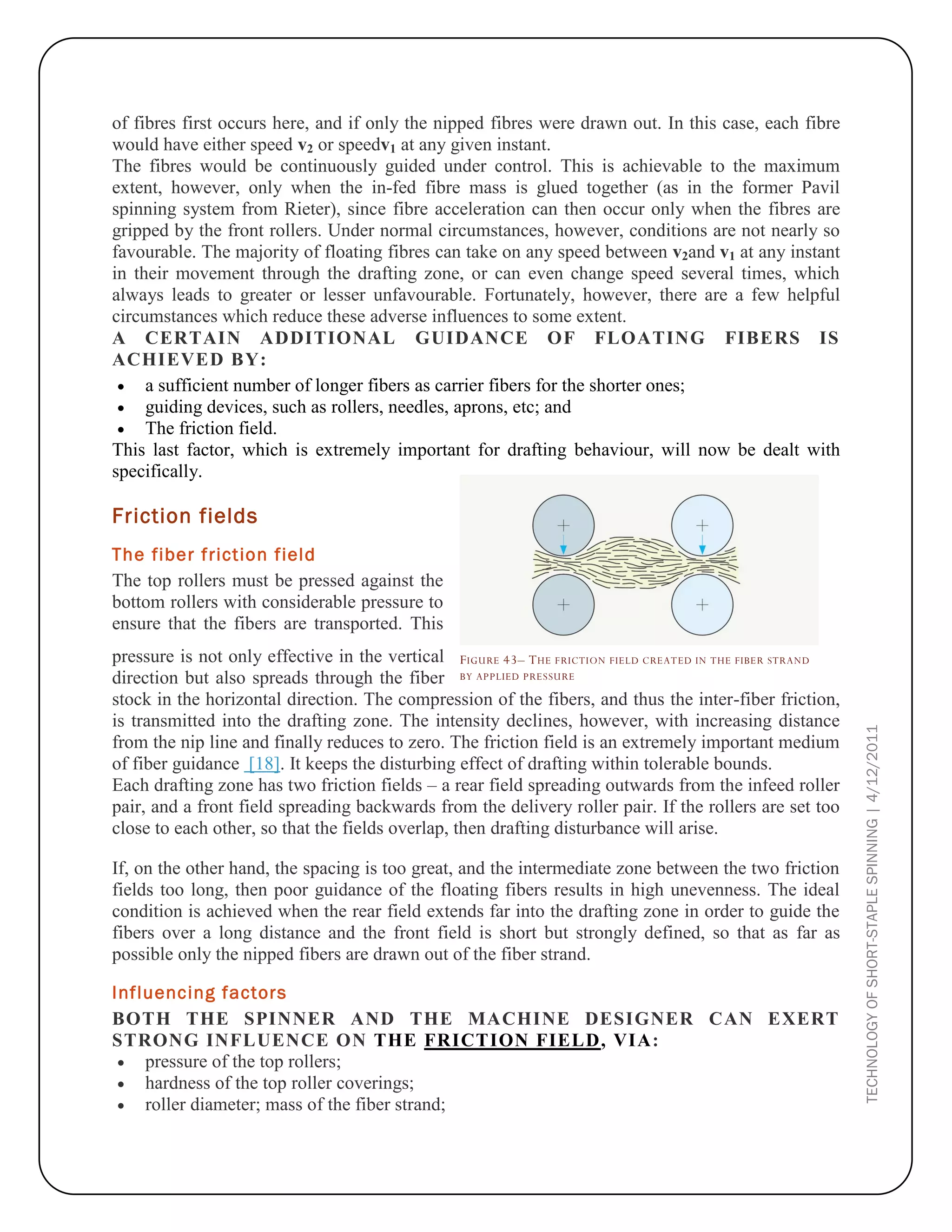 TECHNOLOGYOFSHORT-STAPLESPINNING|4/12/2011
of fibres first occurs here, and if only the nipped fibres were drawn out. In this case, each fibre
would have either speed v2 or speedv1 at any given instant.
The fibres would be continuously guided under control. This is achievable to the maximum
extent, however, only when the in-fed fibre mass is glued together (as in the former Pavil
spinning system from Rieter), since fibre acceleration can then occur only when the fibres are
gripped by the front rollers. Under normal circumstances, however, conditions are not nearly so
favourable. The majority of floating fibres can take on any speed between v2and v1 at any instant
in their movement through the drafting zone, or can even change speed several times, which
always leads to greater or lesser unfavourable. Fortunately, however, there are a few helpful
circumstances which reduce these adverse influences to some extent.
A CERTAIN ADDITIONAL GUIDANCE OF FLOATING FIBERS IS
ACHIEVED BY:
 a sufficient number of longer fibers as carrier fibers for the shorter ones;
 guiding devices, such as rollers, needles, aprons, etc; and
 The friction field.
This last factor, which is extremely important for drafting behaviour, will now be dealt with
specifically.
Friction fields
The fiber friction field
The top rollers must be pressed against the
bottom rollers with considerable pressure to
ensure that the fibers are transported. This
pressure is not only effective in the vertical
direction but also spreads through the fiber
stock in the horizontal direction. The compression of the fibers, and thus the inter-fiber friction,
is transmitted into the drafting zone. The intensity declines, however, with increasing distance
from the nip line and finally reduces to zero. The friction field is an extremely important medium
of fiber guidance [18]. It keeps the disturbing effect of drafting within tolerable bounds.
Each drafting zone has two friction fields – a rear field spreading outwards from the infeed roller
pair, and a front field spreading backwards from the delivery roller pair. If the rollers are set too
close to each other, so that the fields overlap, then drafting disturbance will arise.
If, on the other hand, the spacing is too great, and the intermediate zone between the two friction
fields too long, then poor guidance of the floating fibers results in high unevenness. The ideal
condition is achieved when the rear field extends far into the drafting zone in order to guide the
fibers over a long distance and the front field is short but strongly defined, so that as far as
possible only the nipped fibers are drawn out of the fiber strand.
Influencing factors
BOTH THE SPINNER AND THE MACHINE DESIGNER CAN EXERT
STRONG INFLUENCE ON THE FRICTION FIELD, VIA:
 pressure of the top rollers;
 hardness of the top roller coverings;
 roller diameter; mass of the fiber strand;
FIGURE 43– THE FRICTION FIELD CREATED IN THE FIBER STRAND
BY APPLIED PRESSURE
 