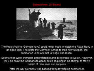 Submarines. (U-Boats)   The Kreigsmarine (German navy) could never hope to match the Royal Navy in an open fight. Therefore the Germans  turned to their new weapon, the submarine in an attempt to wage war at sea.  Submarines were cramped, uncomfortable and dangerous to live on. However, they did allow the Germans to attack allied shipping in an attempt to starve Britain of resources and supplies. After the war Germany was banned from developing submarines 