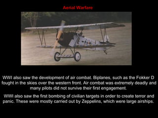 Aerial Warfare  WWI also saw the development of air combat. Biplanes, such as the Fokker D  fought in the skies over the western front. Air combat was extremely deadly and many pilots did not survive their first engagement.  WWI also saw the first bombing of civilian targets in order to create terror and panic. These were mostly carried out by Zeppelins, which were large airships.  