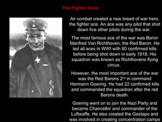 The Fighter Aces   Air combat created a new breed of war hero, the fighter ace. An ace was any pilot that shot down five other pilots during the war.  The most famous ace of the war was Baron Manfred Von Richthoven, the Red Baron. He led all aces in WWI with 80 confirmed kills before being shot down in early 1918. His squadron was known as Richthovens flying circus.  However, the most important ace of the war was the Red Barons 2 nd  in command Hermann Goering. He had 22 confirmed kills and commanded the squadron after the red Barons death. Goering went on to join the Nazi Party and became Chancellor and commander of the Luftwaffe. He also created the Gestapo and was involved in creating concentration camps 