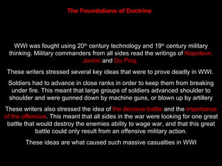 The Foundations of Doctrine   WWI was fought using 20 th  century technology and 19 th  century military thinking. Military commanders from all sides read the writings of  Napoleon, Jomini  and  Du Picq.  These writers stressed several key ideas that were to prove deadly in WWI.  Soldiers had to advance in close ranks in order to keep them from breaking under fire. This meant that large groups of soldiers advanced shoulder to shoulder and were gunned down by machine guns, or blown up by artillery These writers also stressed the idea of  the decisive battle  and the  importance of the offensive . This meant that all sides in the war were looking for one great battle that would destroy the enemies ability to wage war, and that this great battle could only result from an offensive military action. These ideas are what caused such massive casualties in WWI 
