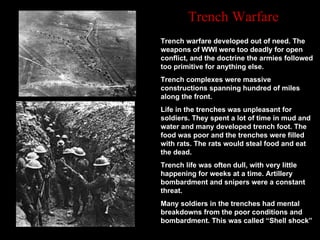 Trench warfare developed out of need. The weapons of WWI were too deadly for open conflict, and the doctrine the armies followed too primitive for anything else.  Trench complexes were massive constructions spanning hundred of miles along the front.  Life in the trenches was unpleasant for soldiers. They spent a lot of time in mud and water and many developed trench foot. The food was poor and the trenches were filled with rats. The rats would steal food and eat the dead.  Trench life was often dull, with very little happening for weeks at a time. Artillery bombardment and snipers were a constant threat.  Many soldiers in the trenches had mental breakdowns from the poor conditions and bombardment. This was called “Shell shock”  Trench Warfare 