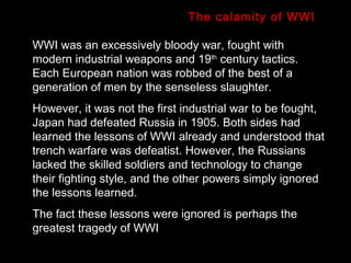 WWI was an excessively bloody war, fought with modern industrial weapons and 19 th  century tactics. Each European nation was robbed of the best of a generation of men by the senseless slaughter.  However, it was not the first industrial war to be fought, Japan had defeated Russia in 1905. Both sides had learned the lessons of WWI already and understood that trench warfare was defeatist. However, the Russians lacked the skilled soldiers and technology to change their fighting style, and the other powers simply ignored the lessons learned.  The fact these lessons were ignored is perhaps the greatest tragedy of WWI The calamity of WWI 