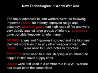 The major advances in land warfare were the following. Improved  for infantry improved range and accuracy.  had high rates of fire and were very deadly against large groups of infantry.  gave portable firepower to infantrymen. ranges and firepower improved and the big guns claimed more lives than any other weapon of war. Later  .  were used to punch holes in trenches  were used to attack shipping in an attempt to cripple British naval supply lines  were first used in a combat role in WWI. Warfare has never been the same since New Technologies in World War One Rifles  Artillery Tanks Grenades Machine guns  Aircraft Submarines 