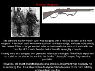 Infantry Weapons   The standard infantry man in WWI was equipped with a rifle and bayonet as his main weapons. Rifles from WWI were more accurate, had better range, and were more deadly than before. Rifles no longer needed to be rechambered after each shot and a rifle man could fire all 8 rounds from his bolt action rifle in roughly a minute.  Infantry were also equipped with grenades. Grenades developed from simple explosives on a stick at the start of the war into the familiar “pineapple” shaped fragmentation grenades. However, the most important piece of a soldiers equipment was probably his entrenching tool. This allowed him to dig trenches to seek cover from artillery and machine gun fire 