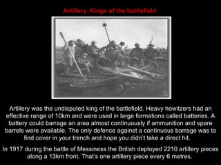 Artillery. Kings of the battlefield   Artillery was the undisputed king of the battlefield. Heavy howitzers had an effective range of 10km and were used in large formations called batteries. A battery could barrage an area almost continuously if ammunition and spare barrels were available. The only defence against a continuous barrage was to find cover in your trench and hope you didn’t take a direct hit.  In 1917 during the battle of Messiness the British deployed 2210 artillery pieces along a 13km front. That’s one artillery piece every 6 metres.  