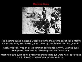Machine Guns The machine gun is the iconic weapon of WWI. Many films depict close infantry formations being mercilessly gunned down by coordinated machine gun fire.  Sadly, this sight was an all too common occurrence in WWI. Machine guns were perfect weapons for defending trenches from attack.  Machines guns such as the British Vickers machine gun were water cooled and could fire 600 rounds of ammunition a minute.  