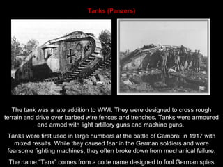 Tanks (Panzers) The tank was a late addition to WWI. They were designed to cross rough terrain and drive over barbed wire fences and trenches. Tanks were armoured and armed with light artillery guns and machine guns.  Tanks were first used in large numbers at the battle of Cambrai in 1917 with mixed results. While they caused fear in the German soldiers and were fearsome fighting machines, they often broke down from mechanical failure. The name “Tank” comes from a code name designed to fool German spies 