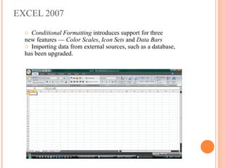 EXCEL 2007 Conditional Formatting  introduces support for three  new features —  Color Scales ,  Icon Sets  and  Data Bars Importing data from external sources, such as a database, has been upgraded. 