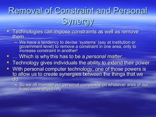 Removal of Constraint and Personal Synergy Technologies can impose constraints as well as remove them We have a tendency to devise ‘systems’ (say at institution or government level) to remove a constraint in one area, only to increase constraint in another! …  Which is why this has to be a  personal matter … Technology gives individuals the ability to extend their power With personal computer technology, one of those powers is to allow us to create synergies between the things that we do. So we all manage our personal complexity (in whatever area of our lives) more effectively… 