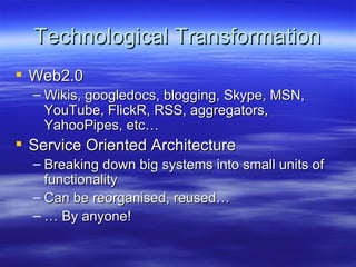 Technological Transformation Web2.0 Wikis, googledocs, blogging, Skype, MSN, YouTube, FlickR, RSS, aggregators, YahooPipes, etc… Service Oriented Architecture Breaking down big systems into small units of functionality Can be reorganised, reused… …  By anyone! 