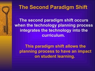 The Second Paradigm Shift The second paradigm shift occurs when the technology planning process integrates the technology into the curriculum.   This paradigm shift allows the planning process to have an impact on student learning.   
