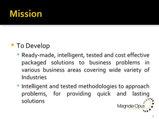 To Develop Ready-made, intelligent, tested and cost effective packaged solutions to business problems in various business areas covering wide variety of Industries Intelligent and tested methodologies to approach problems, for providing quick and lasting solutions 