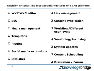 Decision criteria: The most popular features of a CMS platform
 WYSIWYG editor
 SEO
 Media management
 Templates
 Plugins
 Social media extensions
 Statistics
 Link management
 Content syndication
 Workflow/Different
user levels
 Versioning/Archiving
 System updates
 Content Scheduling
 Discussion / Forum
13
 