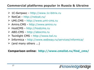 Commercial platforms popular in Russia & Ukraine
17
 1С-Битрикс - http://www.1c-bitrix.ru
 NetCat - http://netcat.ru/
 UMI.CMS - http://www.umi-cms.ru
 Amiro.CMS - http://www.amiro.ru
 HostCMS - http://hostcms.ru
 ABO.CMS - http://abocms.ru
 Twinlight CMS - http://www.twl.ru
 Informica - http://www.webway.ru/services/informica/
 (and many others ...)
Comparison online: http://www.cmslist.ru/find_cms/
 