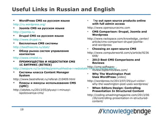 Useful Links in Russian and English
 WordPress CMS на русском языке
http://ru.wordpress.org/
 Joomla CMS на русском языке
http://joomla.ru
 Drupal CMS на русском языке
http://www.drupal.ru
 Бесплатные CMS системы
http://bestfreecms.ru/stati/
 Oбзор рынка систем управления
контентом
http://www.cmslist.ru
 ПРЕИМУЩЕСТВА И НЕДОСТАТКИ CMS
1С БИТРИКС (BITRIX)
http://seopure.ru/1s-bitriks/preimushhestva-i-nedostatki-cms-1s-bitriks-bitrix/
 Системы класса Content Manager
System
http://www.bestreferat.ru/referat-210409.html
 Плюсы и минусы использования CMS
(ЦМС)
http://alsites.ru/2013/05/plyusyi-i-minusyi-
ispolzovaniya-cms/
• Try out open source products online
with full admin access
http://www.opensourcecms.com
• CMS Comparison: Drupal, Joomla and
Wordpress
http://www.rackspace.com/knowledge_center/
article/cms-comparison-drupal-joomla-
and-wordpress
• Choosing an open-source CMS
http://www.computerworld.com/s/article/9236
648/
• 2013 Best CMS Comparisons and
Reviews
http://cms-software-
review.toptenreviews.com/
• Why The Washington Post
Uses WordPress (video)
http://wordpress.tv/2013/07/29/yuri-victor-
why-the-washington-post-uses-wordpress/
• When Editors Design: Controlling
Presentation In Structured Content
http://coding.smashingmagazine.com/2013/06
/26/controlling-presentation-in-structured-
content/
19
 