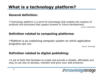 4
What is a technology platform?
General definition:
Technology platform is a term for technology that enables the creation of
products and processes that support present or future development.
Source: Wikipedia®
Definition related to computing platforms:
Platform is an underlying computer system on which application
programs can run.
Source: TechTarget
Definition related to digital publishing:
A set of tools that faciliates to create and provide a reliable, affordable and
easy to use way to develop, maintain and grow your web presence.
 