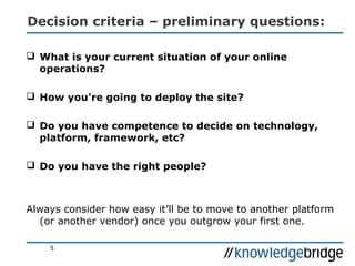 Decision criteria – preliminary questions:
 What is your current situation of your online
operations?
 How you're going to deploy the site?
 Do you have competence to decide on technology,
platform, framework, etc?
 Do you have the right people?
Always consider how easy it’ll be to move to another platform
(or another vendor) once you outgrow your first one.
5
 