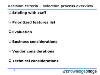 Decision criteria – selection process overview
 Briefing with staff
 Prioritized features list
 Evaluation
 Business considerations
 Vendor considerations
 Technical considerations
6
 
