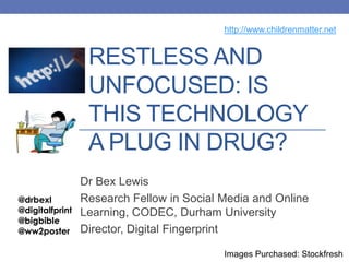 RESTLESS AND
UNFOCUSED: IS
THIS TECHNOLOGY
A PLUG IN DRUG?
Dr Bex Lewis
Research Fellow in Social Media and Online
Learning, CODEC, Durham University
Director, Digital Fingerprint
@drbexl
@digitalfprint
@bigbible
@ww2poster
http://www.childrenmatter.net
Images Purchased: Stockfresh
 