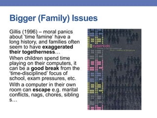 Bigger (Family) Issues
Gillis (1996) – moral panics
about „time famine‟ have a
long history, and families often
seem to have exaggerated
their togetherness…
When children spend time
playing on their computers, it
can be a good break from the
„time-disciplined‟ focus of
school, exam pressures, etc.
With a computer in their own
room can escape e.g. marital
conflicts, nags, chores, sibling
s…
 