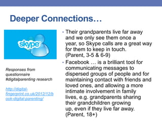 Deeper Connections…
• Their grandparents live far away
and we only see them once a
year, so Skype calls are a great way
for them to keep in touch.
(Parent, 3-5 & 6-9)
• Facebook … is a brilliant tool for
communicating messages to
dispersed groups of people and for
maintaining contact with friends and
loved ones, and allowing a more
intimate involvement in family
lives, e.g. grandparents sharing
their grandchildren growing
up, even if they live far away.
(Parent, 18+)
Responses from
questionnaire
#digitalparenting research
http://digital-
fingerprint.co.uk/2012/12/b
ook-digital-parenting/
 