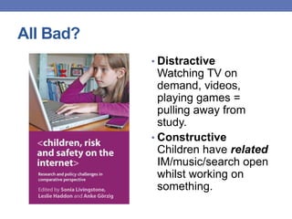 All Bad?
• Distractive
Watching TV on
demand, videos,
playing games =
pulling away from
study.
• Constructive
Children have related
IM/music/search open
whilst working on
something.
 