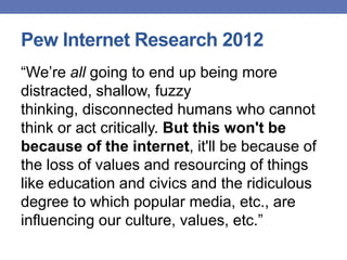 Pew Internet Research 2012
“We‟re all going to end up being more
distracted, shallow, fuzzy
thinking, disconnected humans who cannot
think or act critically. But this won't be
because of the internet, it'll be because of
the loss of values and resourcing of things
like education and civics and the ridiculous
degree to which popular media, etc., are
influencing our culture, values, etc.”
 