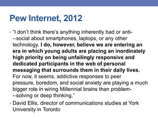 Pew Internet, 2012
• “I don‟t think there‟s anything inherently bad or anti-
-‐social about smartphones, laptops, or any other
technology. I do, however, believe we are entering an
era in which young adults are placing an inordinately
high priority on being unfailingly responsive and
dedicated participants in the web of personal
messaging that surrounds them in their daily lives.
For now, it seems, addictive responses to peer
pressure, boredom, and social anxiety are playing a much
bigger role in wiring Millennial brains than problem-
-‐solving or deep thinking.”
• David Ellis, director of communications studies at York
University in Toronto
 