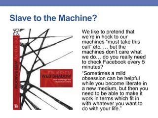 Slave to the Machine?
We like to pretend that
we‟re in hock to our
machines “must take this
call” etc. … but the
machines don‟t care what
we do… do you really need
to check Facebook every 5
minutes?
“Sometimes a mild
obsession can be helpful
while you become literate in
a new medium, but then you
need to be able to make it
work in terms which fit in
with whatever you want to
do with your life.”
 